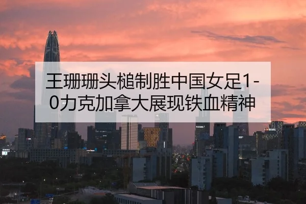 王珊珊头槌制胜中国女足1-0力克加拿大展现铁血精神